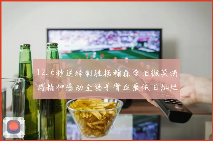 12.6秒逆转制胜杨瀚森含泪微笑拼搏精神感动全场手臂血痕依旧灿烂笑容显英雄气概