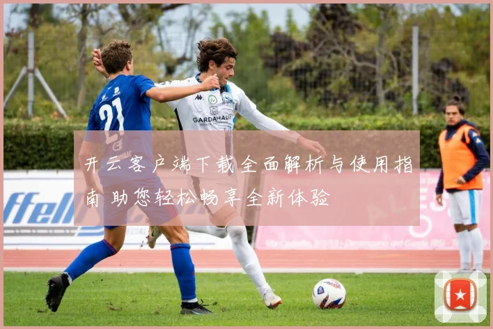 开云客户端下载全面解析与使用指南 助您轻松畅享全新体验