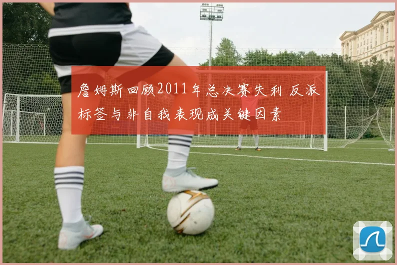 詹姆斯回顾2011年总决赛失利 反派标签与非自我表现成关键因素