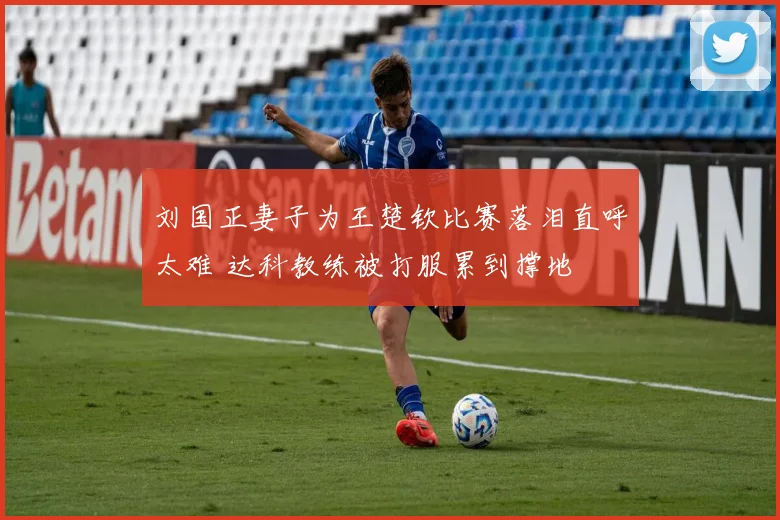刘国正妻子为王楚钦比赛落泪直呼太难 达科教练被打服累到撑地