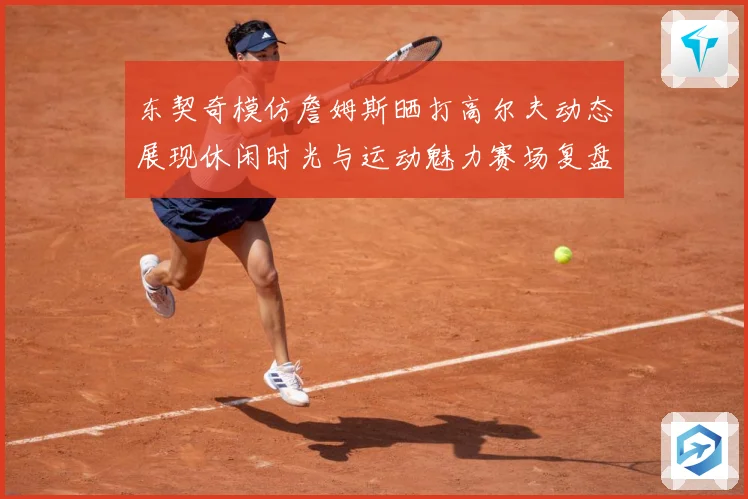 东契奇模仿詹姆斯晒打高尔夫动态展现休闲时光与运动魅力赛场复盘