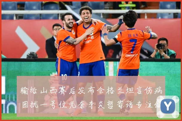输给山西赛后发布会格兰坦言伤病困扰一号位无奈李炎哲寄语专注做赛场复盘