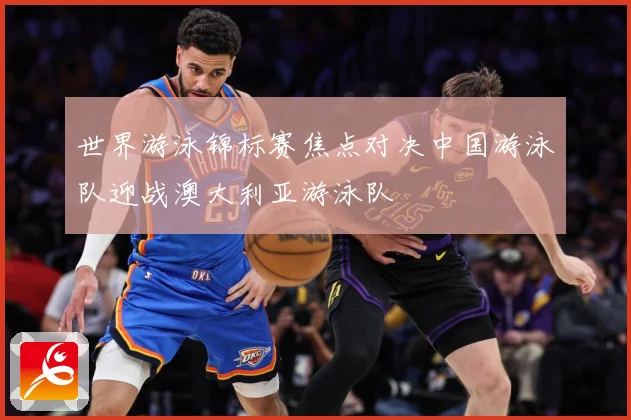 世界游泳锦标赛焦点对决中国游泳队迎战澳大利亚游泳队