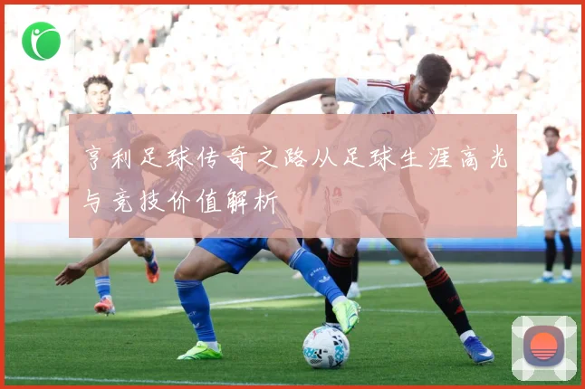 亨利足球传奇之路从足球生涯高光与竞技价值解析