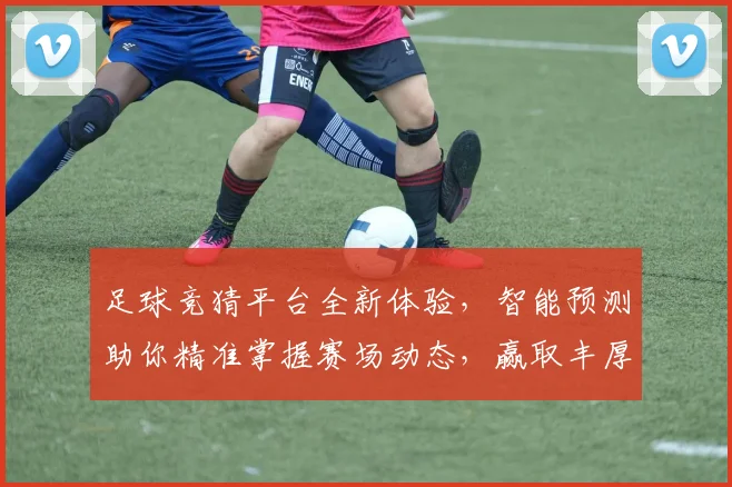足球竞猜平台全新体验，智能预测助你精准掌握赛场动态，赢取丰厚奖品
