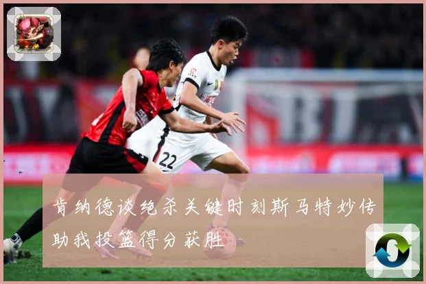 肯纳德谈绝杀关键时刻斯马特妙传助我投篮得分获胜