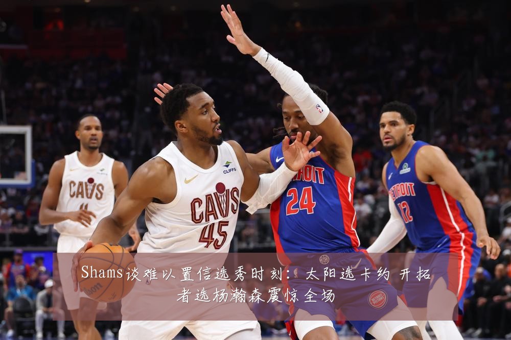 Shams谈难以置信选秀时刻：太阳选卡约 开拓者选杨瀚森震惊全场
